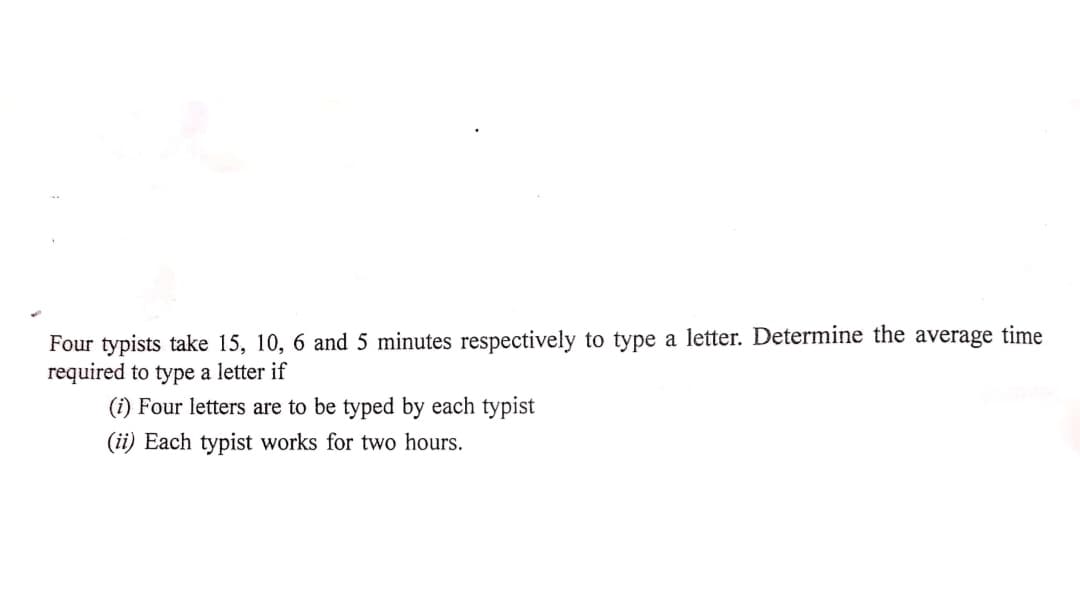 Four typists take 15, 10, 6 and 5 minutes respectively to type a letter. Determine the average time
required to type a letter if
(i) Four letters are to be typed by each typist
(ii) Each typist works for two hours.

