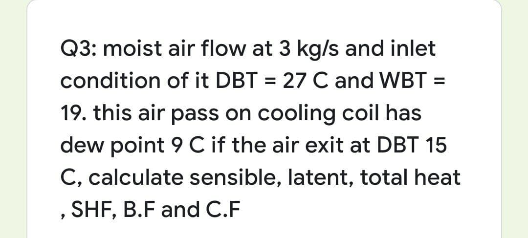 Q3: moist air flow at 3 kg/s and inlet
condition of it DBT = 27 C and WBT =
19. this air pass on cooling coil has
dew point 9 C if the air exit at DBT 15
C, calculate sensible, latent, total heat
, SHF, B.F and C.F
