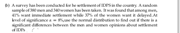 (b) A survey has been conducted for he settlement of IDPS in the country. A random
sample of 380 men and 340 women has been taken. It was found that among men,
41% want immediate settlement while 37% of the women want it delayed. At
level of significance x = 8%, use the normal distribution to find out if there is a
significant differences between the men and women opinions about settlement
of IDPs