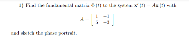 1) Find the fundamental matrix (t) to the system x' (t) = Ax (t) with
1
-1
4-[3]
A
5
and sketch the phase portrait.
=