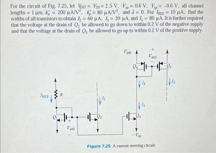 =
For the circuit of Fig. 7.25, let Vpp Vss=2.5 V, Vn= 0.6 V, Vip= -0.6 V, all channel
lengths = 1 µm, k, = 200 μA/V², k = 80 μA/V², and 2 = 0. For IREF= 10 µA, find the
widths of all transistors to obtain ₂ = 60 μA, 3 = 20 μA, and I = 80 μA. It is further required
that the voltage at the drain of Q₂ be allowed to go down to within 0.2 V of the negative supply
and that the voltage at the drain of Q5 be allowed to go up to within 0.2 V of the positive supply.
IREF
ww
R
VGS1
2₂
VDD A
24
Q3
-Vss
VSG5
Figure 7.25 A current-steering circuit.
VIS