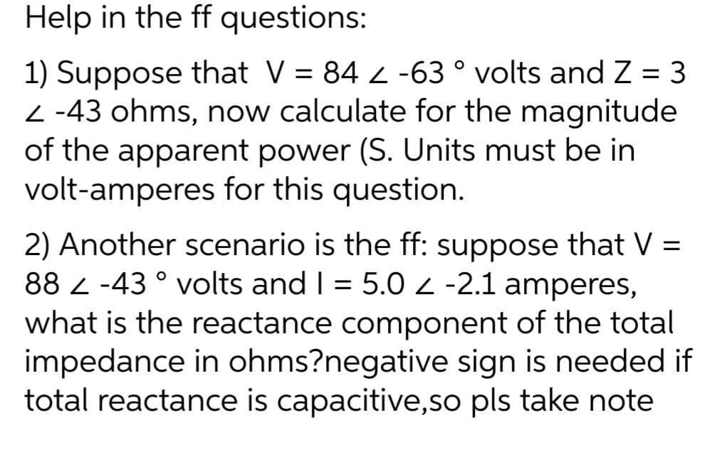 Help in the ff questions:
1) Suppose that V = 84 2 -63° volts and Z=3
Z-43 ohms, now calculate for the magnitude
of the apparent power (S. Units must be in
volt-amperes for this question.
2) Another scenario is the ff: suppose that V =
88 -43° volts and I = 5.0 Z -2.1 amperes,
what is the reactance component of the total
impedance in ohms?negative sign is needed if
total reactance is capacitive,so pls take note