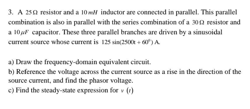 3. A 252 resistor and a 10 mH inductor are connected in parallel. This parallel
combination is also in parallel with the series combination of a 309 resistor and
a 10 μF capacitor. These three parallel branches are driven by a sinusoidal
current source whose current is 125 sin(2500t + 60°) A.
a) Draw the frequency-domain equivalent circuit.
b) Reference the voltage across the current source as a rise in the direction of the
source current, and find the phasor voltage.
c) Find the steady-state expression for v (t)
