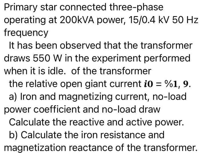 Primary star connected three-phase
operating at 200kVA power, 15/0.4 kV 50 Hz
frequency
It has been observed that the transformer
draws 550 W in the experiment performed
when it is idle. of the transformer
the relative open giant current i0 = %1, 9.
a) Iron and magnetizing current, no-load
power coefficient and no-load draw
Calculate the reactive and active power.
b) Calculate the iron resistance and
magnetization reactance of the transformer.