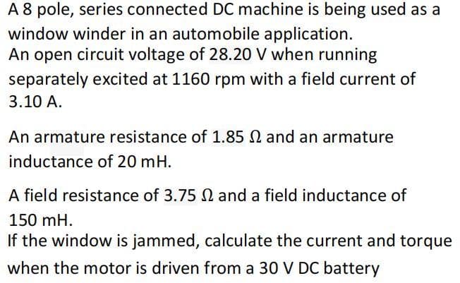 A 8 pole, series connected DC machine is being used as a
window winder in an automobile application.
An open circuit voltage of 28.20 V when running
separately excited at 1160 rpm with a field current of
3.10 A.
An armature resistance of 1.85 M and an armature
inductance of 20 mH.
A field resistance of 3.75 2 and a field inductance of
150 mH.
If the window is jammed, calculate the current and torque
when the motor is driven from a 30 V DC battery