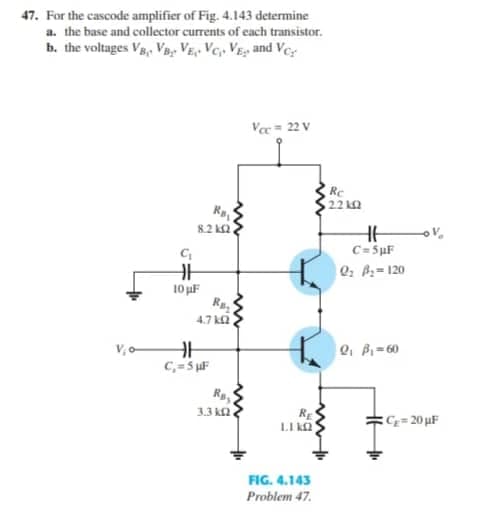 47. For the cascode amplifier of Fig. 4.143 determine
a. the base and collector currents of cach transistor.
b. the voltages V, Vp, VE,- Vc, VE and Ver
V= 22 V
Re
22 kQ
R
8.2 k2
C=5µF
0: B=120
10 uF
4.7 ka
V, -
Q, P-60
C=5 F
R,
3.3 k2
RE
LI kO
C= 20 uF
FIG. 4.143
Problem 47.
