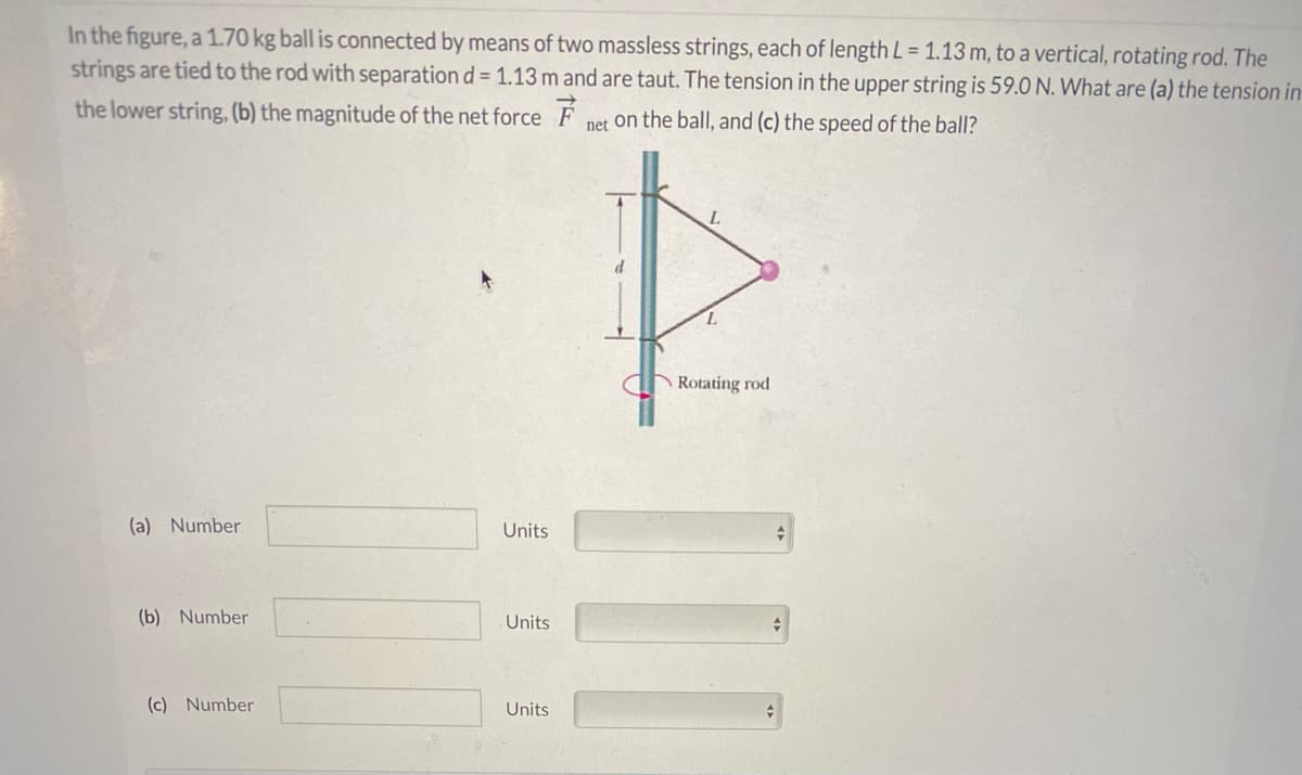 In the figure, a 1.70 kg ball is connected by means of two massless strings, each of length L = 1.13 m, to a vertical, rotating rod. The
strings are tied to the rod with separation d = 1.13 m and are taut. The tension in the upper string is 59.0 N. What are (a) the tension in
the lower string, (b) the magnitude of the net force F
net on the ball, and (c) the speed of the ball?
d
Rotating rod
(a) Number
Units
(b) Number
Units
(c) Number
Units
