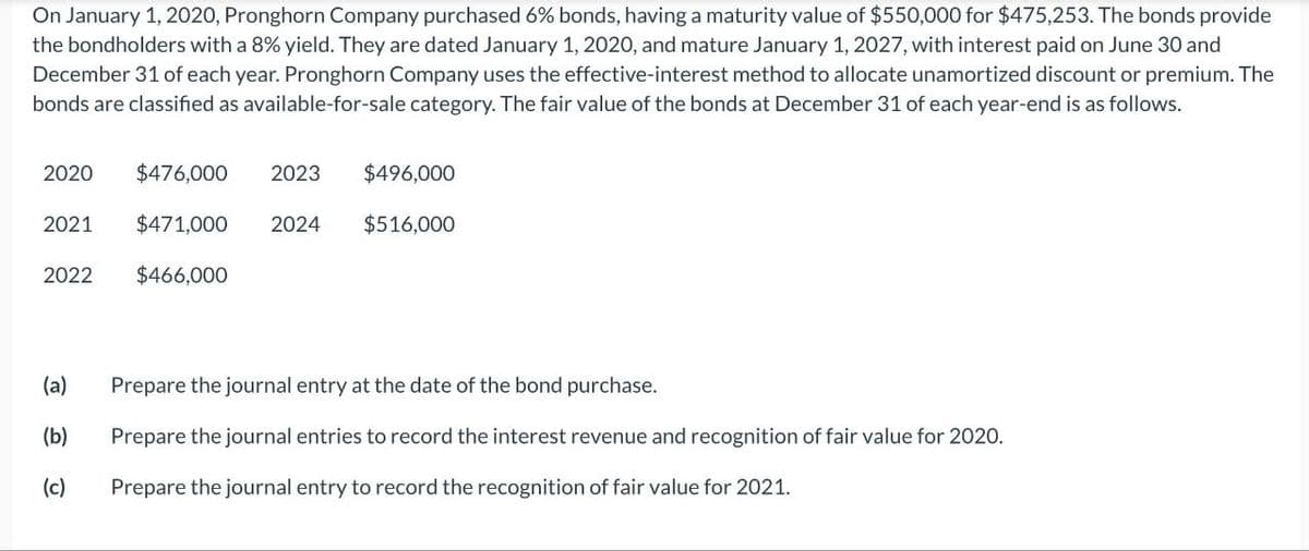 On January 1, 2020, Pronghorn Company purchased 6% bonds, having a maturity value of $550,000 for $475,253. The bonds provide
the bondholders with a 8% yield. They are dated January 1, 2020, and mature January 1, 2027, with interest paid on June 30 and
December 31 of each year. Pronghorn Company uses the effective-interest method to allocate unamortized discount or premium. The
bonds are classified as available-for-sale category. The fair value of the bonds at December 31 of each year-end is as follows.
2020
2021
2022
(a)
(b)
(c)
$476,000 2023 $496,000
$471,000
$516,000
$466,000
2024
Prepare the journal entry at the date of the bond purchase.
Prepare the journal entries to record the interest revenue and recognition of fair value for 2020.
Prepare the journal entry to record the recognition of fair value for 2021.