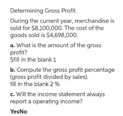 Determining Gross Profit
During the current year, merchandise is
sold for $8,100,000. The cost of the
goods sold is $4,698,000.
a. What is the amount of the gross
profit?
$fill in the blank 1
b. Compute the gross profit percentage
(gross profit divided by sales).
fill in the blank 2 %
c. Will the income statement always
report a operating income?
Yes No