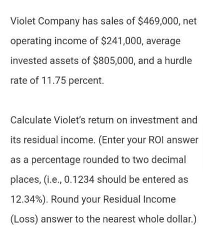 Violet Company has sales of $469,000, net
operating income of $241,000, average
invested assets of $805,000, and a hurdle
rate of 11.75 percent.
Calculate Violet's return on investment and
its residual income. (Enter your ROI answer
as a percentage rounded to two decimal
places, (i.e., 0.1234 should be entered as
12.34%). Round your Residual Income
(Loss) answer to the nearest whole dollar.)