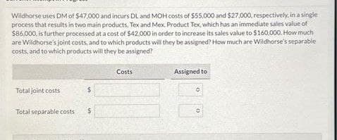 Wildhorse uses DM of $47,000 and incurs DL and MOH costs of $55,000 and $27,000, respectively, in a single
process that results in two main products, Tex and Mex. Product Tex, which has an immediate sales value of
$86,000, is further processed at a cost of $42.000 in order to increase its sales value to $160,000. How much
are Wildhorse's joint costs, and to which products will they be assigned? How much are Wildhorse's separable
costs, and to which products will they be assigned?
Total joint costs
$
Total separable costs $
en
Costs
Assigned to
(