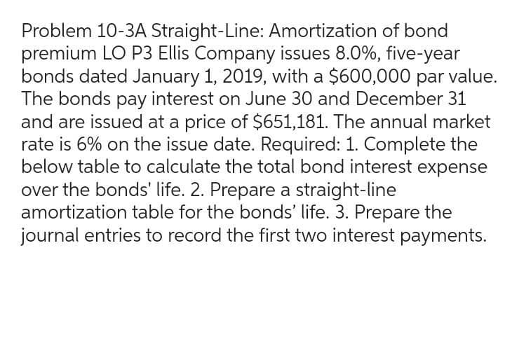 Problem 10-3A Straight-Line: Amortization of bond
premium LO P3 Ellis Company issues 8.0%, five-year
bonds dated January 1, 2019, with a $600,000 par value.
The bonds pay interest on June 30 and December 31
and are issued at a price of $651,181. The annual market
rate is 6% on the issue date. Required: 1. Complete the
below table to calculate the total bond interest expense
over the bonds' life. 2. Prepare a straight-line
amortization table for the bonds' life. 3. Prepare the
journal entries to record the first two interest payments.