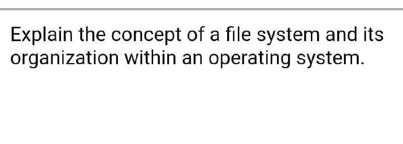 Explain the concept of a file system and its
organization within an operating system.