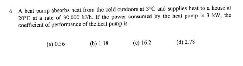 6. A heat pump absorbs heat from the cold outdoors at 3°C and supplies heat to a house at
20°C at a rate of 30,000 kJ/h. If the power consumed by the heat pump is 3 kW, the
coefficient of performance of the heat pump is
(a) 0.36
(b) 1.18
(c) 16.2
(d) 2.78