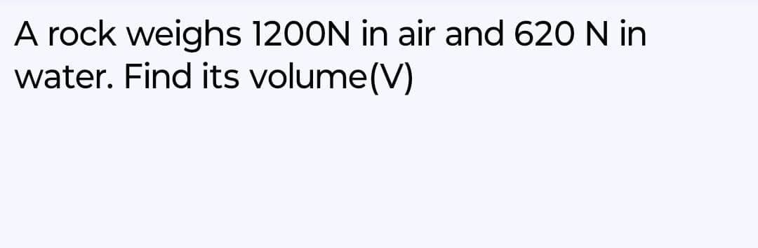A rock weighs 1200N in air and 620 N in
water. Find its volume (V)