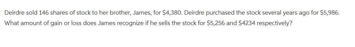 Deirdre sold 146 shares of stock to her brother, James, for $4,380. Deirdre purchased the stock several years ago for $5,986.
What amount of gain or loss does James recognize if he sells the stock for $5,256 and $4234 respectively?