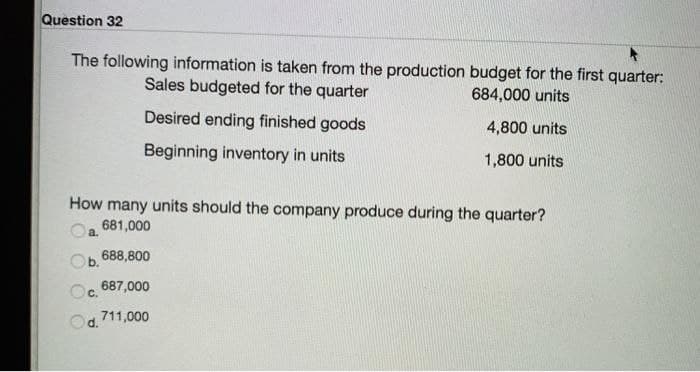 Question 32
The following information is taken from the production budget for the first quarter:
Sales budgeted for the quarter
684,000 units
Desired ending finished goods
Beginning inventory in units
4,800 units
1,800 units
How many units should the company produce during the quarter?
681,000
a.
Ob. 688,800
Oc.
687,000
711,000