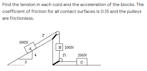 Find the tension in each cord and the acceleration of the blocks. The
coefficient of friction for all contact surfaces is 0.15 and the pulleys
are frictionless.
T
500N
B 100N
T1
250N
3
