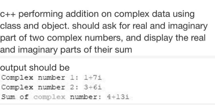C++ performing addition on complex data using
class and object. should ask for real and imaginary
part of two complex numbers, and display the real
and imaginary parts of their sum
output should be
Complex number 1: 1+7i
Complex number 2: 3+6i
Sum of complex number: 4+13i

