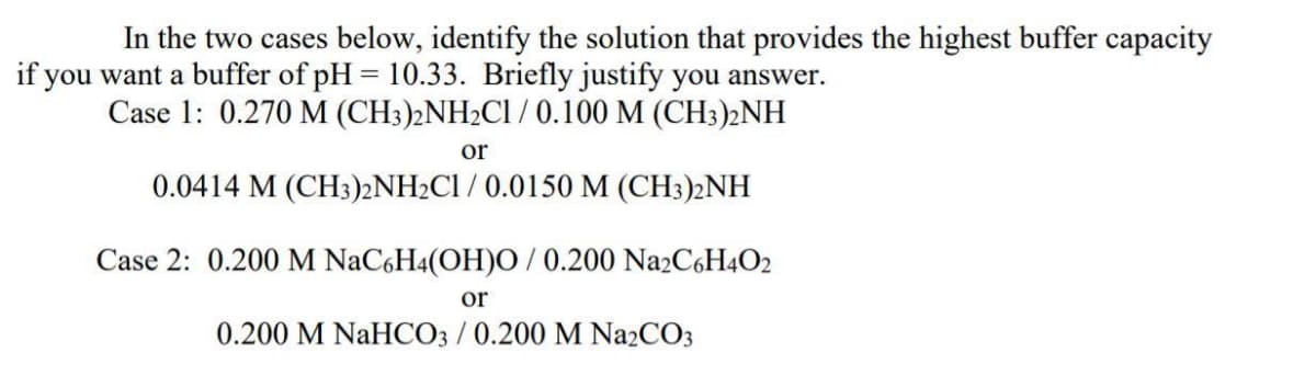 In the two cases below, identify the solution that provides the highest buffer capacity
if you want a buffer of pH = 10.33. Briefly justify you answer.
Case 1: 0.270 M (CH3)2NH2CI / 0.100 M (CH3)2NH
or
0.0414 M (CH3)2NH2C1 / 0.0150 M (CH3)2NH
Case 2: 0.200 M NaCgH4(OH)O / 0.200 Na2C6H4O2
or
0.200 M NaHCO3 /0.200 M Na2CO3
