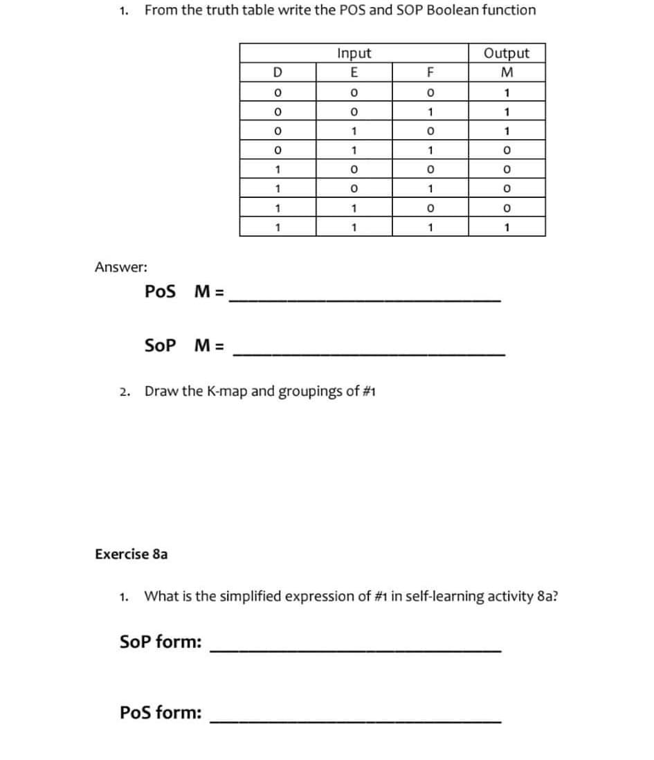 1.
From the truth table write the POS and SOP Boolean function
Answer:
POS M =
SOP
M=
Exercise 8a
D
O
0
0
0
1
1
SOP form:
1
1
2. Draw the K-map and groupings of #1
PoS form:
Input
E
0
O
1
1
0
0
1
1
F
O
1
0
1
0
1
0
1
Output
M
1
1
1
0
0
O
1. What is the simplified expression of #1 in self-learning activity 8a?
0
1