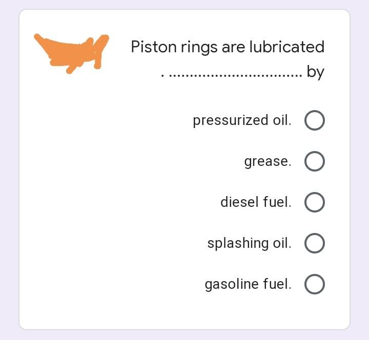 Piston rings are lubricated
...... by
pressurized oil. O
grease. O
diesel fuel. O
splashing oil. O
gasoline fuel. O