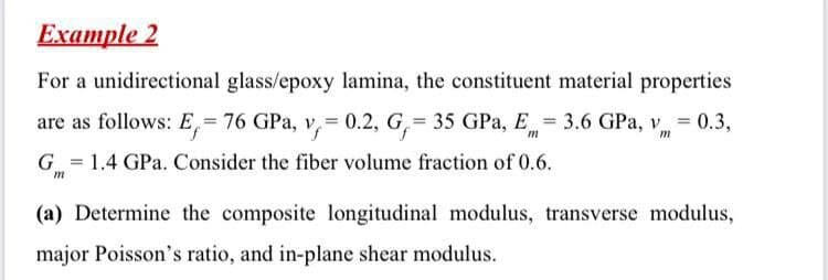 Example 2
For a unidirectional glass/epoxy lamina, the constituent material properties
- 0.3,
are as follows: E,= 76 GPa, v=0.2, G = 35 GPa, E = 3.6 GPa, v
m
m
G = 1.4 GPa. Consider the fiber volume fraction of 0.6.
m
(a) Determine the composite longitudinal modulus, transverse modulus,
major Poisson's ratio, and in-plane shear modulus.