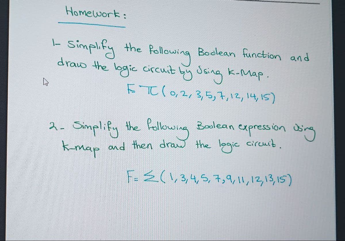 Homework:
1-
Simplify the
following
draw the logic circuit by Using K-Map.
ETC (0, 2, 3, 5, 7, 12, 14, 15)
Boolean
2- Simplify the following
K-map and then draw the logic circuit.
F= 2(1,3,4,5,7,9, 11, 12, 13, 15)
Boolean function and
expression using