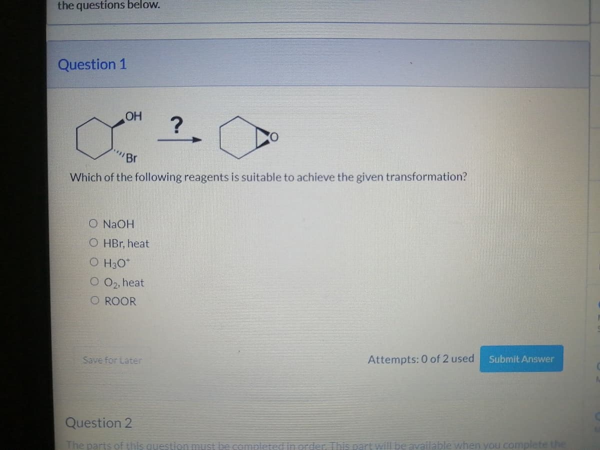 the questions below.
Question 1
OH
"Br
Which of the following reagents is suitable to achieve the given transformation?
O NaOH
OHBr, heat
OH3O*
O 0₂, heat
O ROOR
?
Save for Later
Attempts: 0 of 2 used
Submit Answer
Question 2
The parts of this question must be completed in order. This part will be available when you complete the