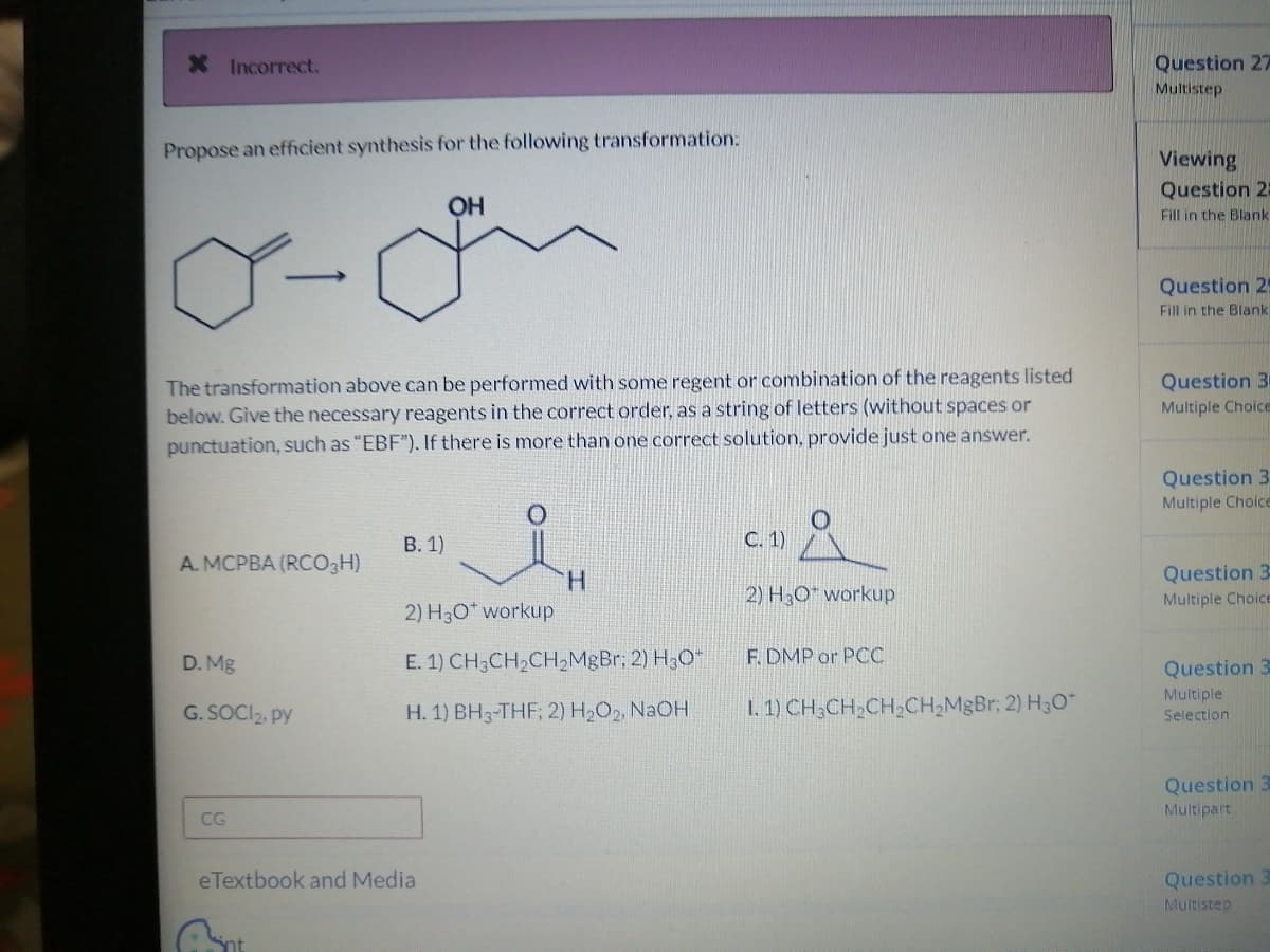* Incorrect.
Propose an efficient synthesis for the following transformation:
Y-
The transformation above can be performed with some regent or combination of the reagents listed
below. Give the necessary reagents in the correct order, as a string of letters (without spaces or
punctuation, such as "EBF"). If there is more than one correct solution, provide just one answer.
A. MCPBA (RCO3H)
D. Mg
G.SOCI₂, PY
CG
B. 1)
OH
eTextbook and Media
H
2) H3O* workup
E. 1) CH3CH₂CH₂MgBr; 2) H₂O
H. 1) BH3-THF; 2) H₂O2, NaOH
C. 1)
2) H₂O workup
F. DMP or PCC
1. 1) CH₂CH₂CH₂CH₂MgBr; 2) H₂O*
Question 27
Multistep
Viewing
Question 2:
Fill in the Blank
Question 25
Fill in the Blank
Question 3
Multiple Choice
Question 3
Multiple Choice
Question 3-
Multiple Choice
Question 3
Multiple
Selection.
Question 3
Multipart
Question 3
Multistep