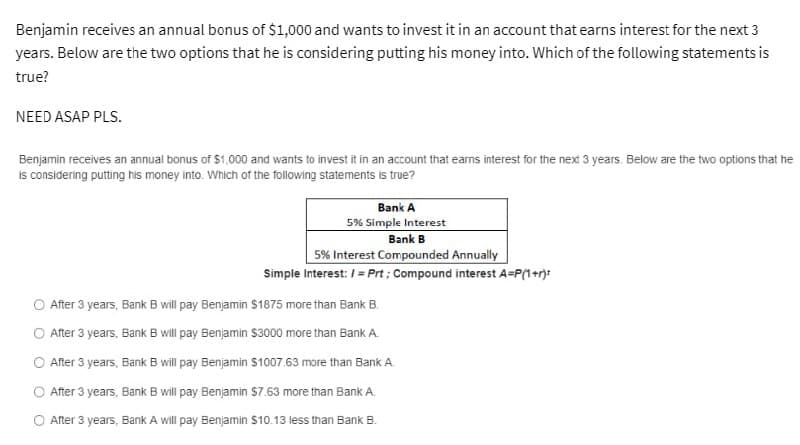 Benjamin receives an annual bonus of $1,000 and wants to invest it in an account that earns interest for the next 3
years. Below are the two options that he is considering putting his money into. Which of the following statements is
true?
NEED ASAP PLS.
Benjamin receives an annual bonus of $1,000 and wants to invest it in an account that earns interest for the next 3 years. Below are the two options that he
is considering putting his money into. Which of the following statements is true?
Bank A
5% Simple Interest
Bank B
5% Interest Compounded Annually
Simple Interest: /= Prt; Compound interest A=P(1+r):
After 3 years, Bank B will pay Benjamin $1875 more than Bank B.
After 3 years, Bank B will pay Benjamin $3000 more than Bank A.
After 3 years, Bank B will pay Benjamin $1007.63 more than Bank A.
After 3 years, Bank B will pay Benjamin $7.63 more than Bank A.
After 3 years, Bank A will pay Benjamin $10.13 less than Bank B.
