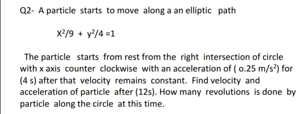 Q2- A particle starts to move along a an elliptic path
X2/9 + y²/4 =1
The particle starts from rest from the right intersection of circle
with x axis counter clockwise with an acceleration of ( 0.25 m/s?) for
(4 s) after that velocity remains constant. Find velocity and
acceleration of particle after (12s). How many revolutions is done by
particle along the circle at this time.
