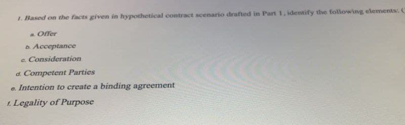 1. Based on the facts given in hypothetical contract scenario drafted in Part 1, identify the following elements: C
a Offer
b. Acceptance
c. Consideration
d. Competent Parties
e. Intention to create a binding agreement
1. Legality of Purpose

