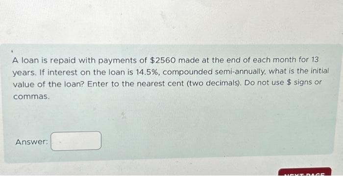 A loan is repaid with payments of $2560 made at the end of each month for 13
years. If interest on the loan is 14.5%, compounded semi-annually, what is the initial
value of the loan? Enter to the nearest cent (two decimals). Do not use $ signs or
commas.
Answer:
NEXT PAGE