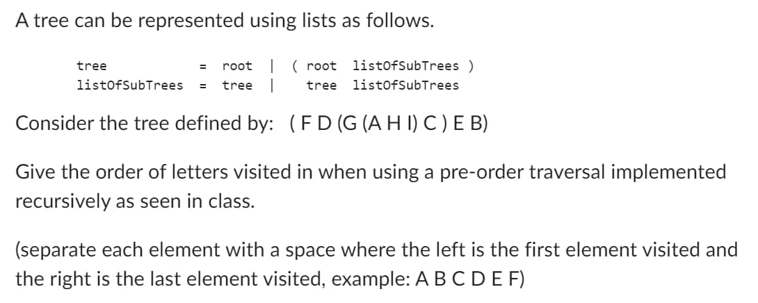 A tree can be represented using lists as follows.
(root listOfSubTrees )
tree listOfSubTrees
tree
= root
listOfSubTrees = tree
Consider the tree defined by: (FD (G (AHI) C) E B)
Give the order of letters visited in when using a pre-order traversal implemented
recursively as seen in class.
(separate each element with a space where the left is the first element visited and
the right is the last element visited, example: A B C D E F)