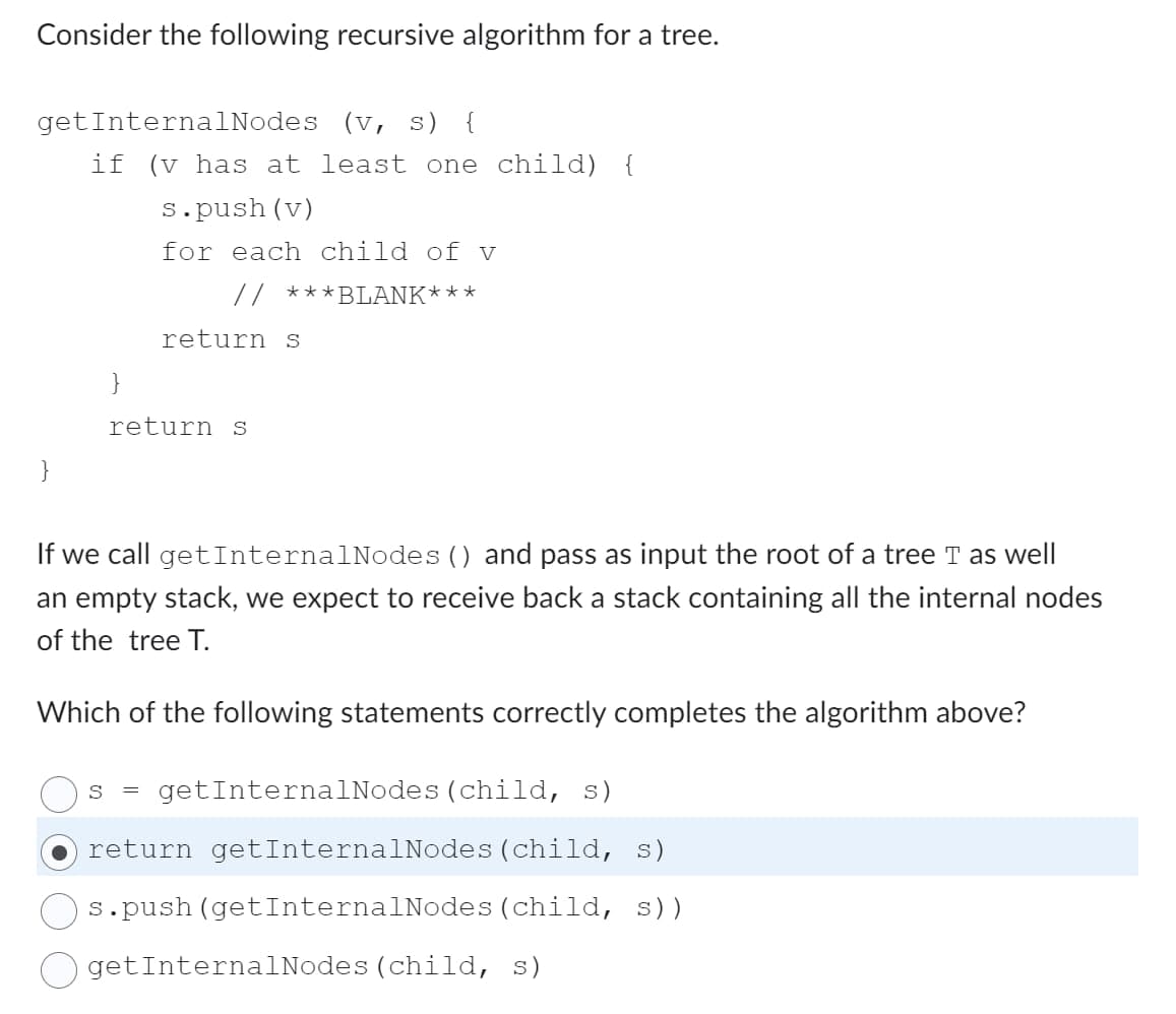 Consider the following recursive algorithm for a tree.
get InternalNodes (v, s) {
if (v has at least one child) {
s.push (v)
for each child of v
***BLANK***
}
return s
return s
If we call get InternalNodes () and pass as input the root of a tree T as well
an empty stack, we expect to receive back a stack containing all the internal nodes
of the tree T.
Which of the following statements correctly completes the algorithm above?
S
getInternalNodes (child, s)
return getInternalNodes (child, s)
s.push (getInternalNodes (child, S))
get InternalNodes (child, s)
=