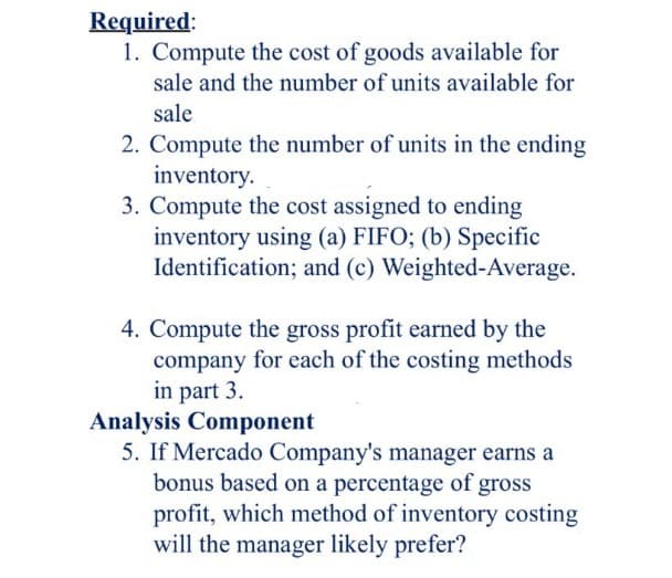 Required:
1. Compute the cost of goods available for
sale and the number of units available for
sale
2. Compute the number of units in the ending
inventory.
3. Compute the cost assigned to ending
inventory using (a) FIFO; (b) Specific
Identification; and (c) Weighted-Average.
4. Compute the gross profit earned by the
company for each of the costing methods
in part 3.
Analysis Component
5. If Mercado Company's manager earns a
bonus based on a percentage of gross
profit, which method of inventory costing
will the manager likely prefer?