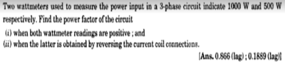 Two wattmeters used to measure the power input in a 3-phase circuit indicate 1000 W and 500 W
respectively, Find the power factor of the eircuit
(i) when both wattmeter readings are positive ; and
(ii) when the latter is obtained by reversing the current coil connections.
|Ans. 0.866 (lag) ; 0.1889 (lag)}
