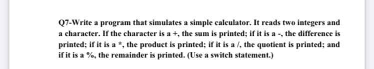 Q7-Write a program that simulates a simple calculator. It reads two integers and
a character. If the character is a +, the sum is printed; if it is a -, the difference is
printed; if it is a *, the product is printed; if it is a /, the quotient is printed; and
if it is a %, the remainder is printed. (Use a switch statement.)
