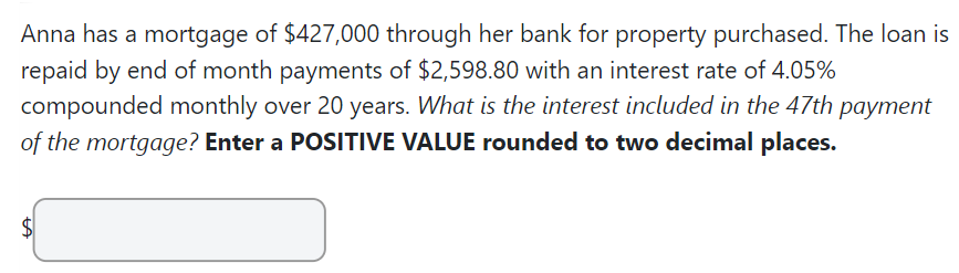 Anna has a mortgage of $427,000 through her bank for property purchased. The loan is
repaid by end of month payments of $2,598.80 with an interest rate of 4.05%
compounded monthly over 20 years. What is the interest included in the 47th payment
of the mortgage? Enter a POSITIVE VALUE rounded to two decimal places.
$