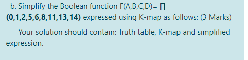 b. Simplify the Boolean function F(A,B,C,D)= N
(0,1,2,5,6,8,11,13,14) expressed using K-map as follows: (3 Marks)
Your solution should contain: Truth table, K-map and simplified
expression.
