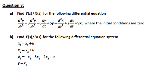 Question 3:
a) Find Y(s)/ X(s) for the following differential equation
d'yd?y
d?x
dy
+6-
+5y =
dt
dx
+3
dt
+2+9x, where the initial conditions are zero.
dt?
dt?
dt
b) Find Y(s)/U(s) for the following differential equation system
X, = X, +u
X, = x3 +u
X,=-x, -3x, -2x, +u
y=x,

