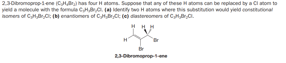 2,3-Dibromoprop-1-ene (C3H4Br2) has four H atoms. Suppose that any of these H atoms can be replaced by a Cl atom to
yield a molecule with the formula C3H3Br,Cl. (a) Identify two H atoms where this substitution would yield constitutional
isomers of C3H3Br,CI; (b) enantiomers of C3H3Br,Cl; (c) diastereomers of C3H3Br,Cl.
H
нн
H
Br
Br
2,3-Dibromoprop-1-ene

