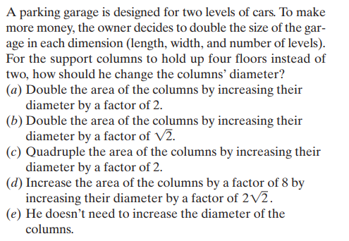 A parking garage is designed for two levels of cars. To make
more money, the owner decides to double the size of the gar-
age in each dimension (length, width, and number of levels).
For the support columns to hold up four floors instead of
two, how should he change the columns’ diameter?
(a) Double the area of the columns by increasing their
diameter by a factor of 2.
(b) Double the area of the columns by increasing their
diameter by a factor of V2.
(c) Quadruple the area of the columns by increasing their
diameter by a factor of 2.
(d) Increase the area of the columns by a factor of 8 by
increasing their diameter by a factor of 2V2.
(e) He doesn't need to increase the diameter of the
columns.
