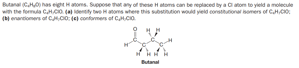 Butanal (C4H&O) has eight H atoms. Suppose that any of these H atoms can be replaced by a Cl atom to yield a molecule
with the formula C4H¬CIO. (a) Identify two H atoms where this substitution would yield constitutional isomers of C4H7CIO;
(b) enantiomers of C4H;CIO; (c) conformers of C4H;CIO.
H.
H
H
H
нн
H
Butanal
O=U
