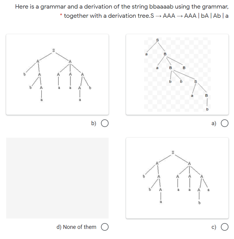 Here is a grammar and a derivation of the string bbaaaab using the grammar,
together with a derivation tree.S → AAA → AAA | bA| Ab|a
B
B
b
a
b) O
а)
A
d) None of them
