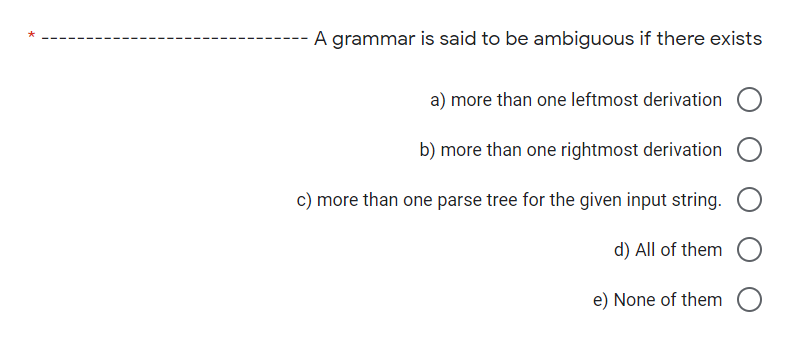 A grammar is said to be ambiguous if there exists
a) more than one leftmost derivation
b) more than one rightmost derivation
c) more than one parse tree for the given input string.
d) All of them
e) None of them
