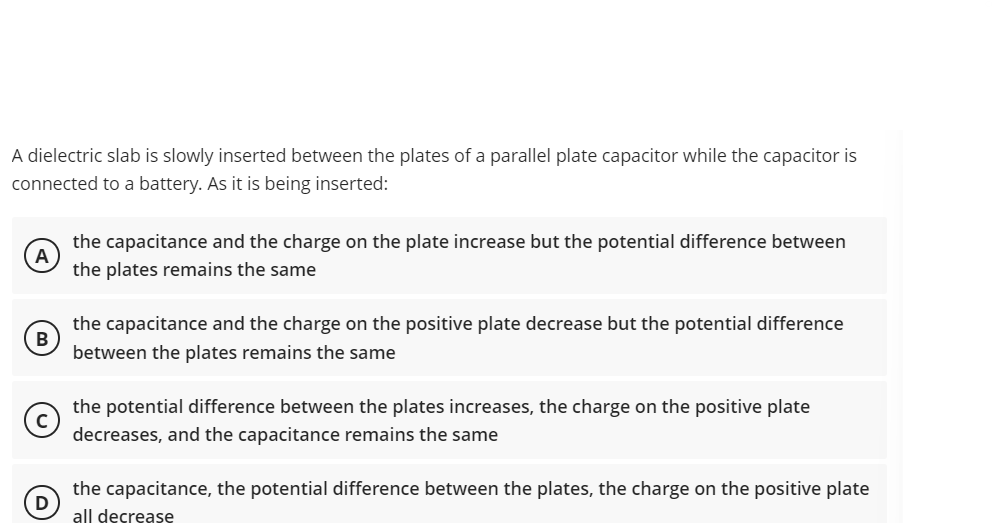 A dielectric slab is slowly inserted between the plates of a parallel plate capacitor while the capacitor is
connected to a battery. As it is being inserted:
the capacitance and the charge on the plate increase but the potential difference between
the plates remains the same
the capacitance and the charge on the positive plate decrease but the potential difference
between the plates remains the same
the potential difference between the plates increases, the charge on the positive plate
decreases, and the capacitance remains the same
the capacitance, the potential difference between the plates, the charge on the positive plate
D
all decrease
