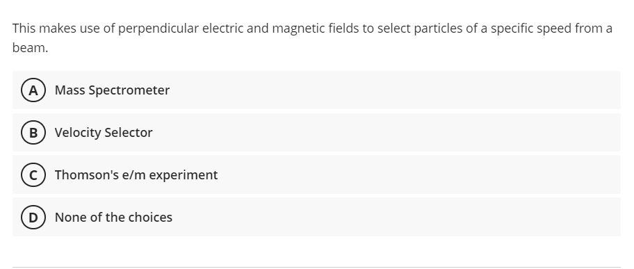 This makes use of perpendicular electric and magnetic fields to select particles of a specific speed from a
beam.
A Mass Spectrometer
B) Velocity Selector
Thomson's e/m experiment
D None of the choices
