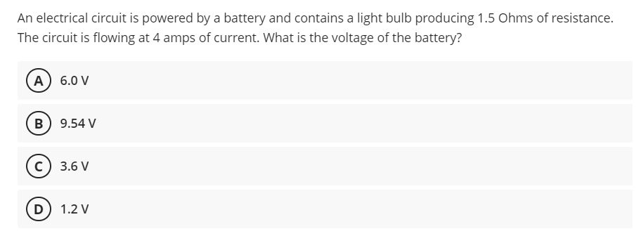 An electrical circuit is powered by a battery and contains a light bulb producing 1.5 Ohms of resistance.
The circuit is flowing at 4 amps of current. What is the voltage of the battery?
A) 6.0 V
B
9.54 V
3.6 V
D
1.2 V
